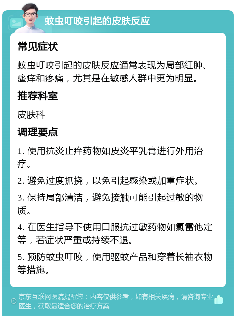 蚊虫叮咬引起的皮肤反应 常见症状 蚊虫叮咬引起的皮肤反应通常表现为局部红肿、瘙痒和疼痛，尤其是在敏感人群中更为明显。 推荐科室 皮肤科 调理要点 1. 使用抗炎止痒药物如皮炎平乳膏进行外用治疗。 2. 避免过度抓挠，以免引起感染或加重症状。 3. 保持局部清洁，避免接触可能引起过敏的物质。 4. 在医生指导下使用口服抗过敏药物如氯雷他定等，若症状严重或持续不退。 5. 预防蚊虫叮咬，使用驱蚊产品和穿着长袖衣物等措施。