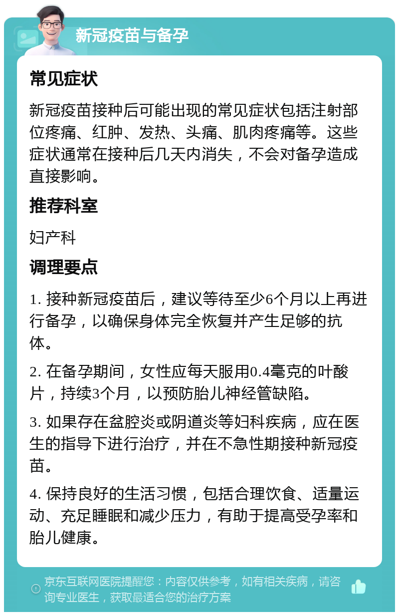 新冠疫苗与备孕 常见症状 新冠疫苗接种后可能出现的常见症状包括注射部位疼痛、红肿、发热、头痛、肌肉疼痛等。这些症状通常在接种后几天内消失，不会对备孕造成直接影响。 推荐科室 妇产科 调理要点 1. 接种新冠疫苗后，建议等待至少6个月以上再进行备孕，以确保身体完全恢复并产生足够的抗体。 2. 在备孕期间，女性应每天服用0.4毫克的叶酸片，持续3个月，以预防胎儿神经管缺陷。 3. 如果存在盆腔炎或阴道炎等妇科疾病，应在医生的指导下进行治疗，并在不急性期接种新冠疫苗。 4. 保持良好的生活习惯，包括合理饮食、适量运动、充足睡眠和减少压力，有助于提高受孕率和胎儿健康。