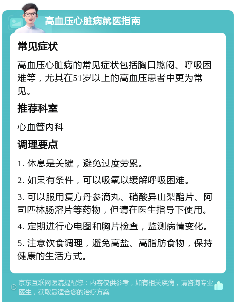 高血压心脏病就医指南 常见症状 高血压心脏病的常见症状包括胸口憋闷、呼吸困难等，尤其在51岁以上的高血压患者中更为常见。 推荐科室 心血管内科 调理要点 1. 休息是关键，避免过度劳累。 2. 如果有条件，可以吸氧以缓解呼吸困难。 3. 可以服用复方丹参滴丸、硝酸异山梨酯片、阿司匹林肠溶片等药物，但请在医生指导下使用。 4. 定期进行心电图和胸片检查，监测病情变化。 5. 注意饮食调理，避免高盐、高脂肪食物，保持健康的生活方式。