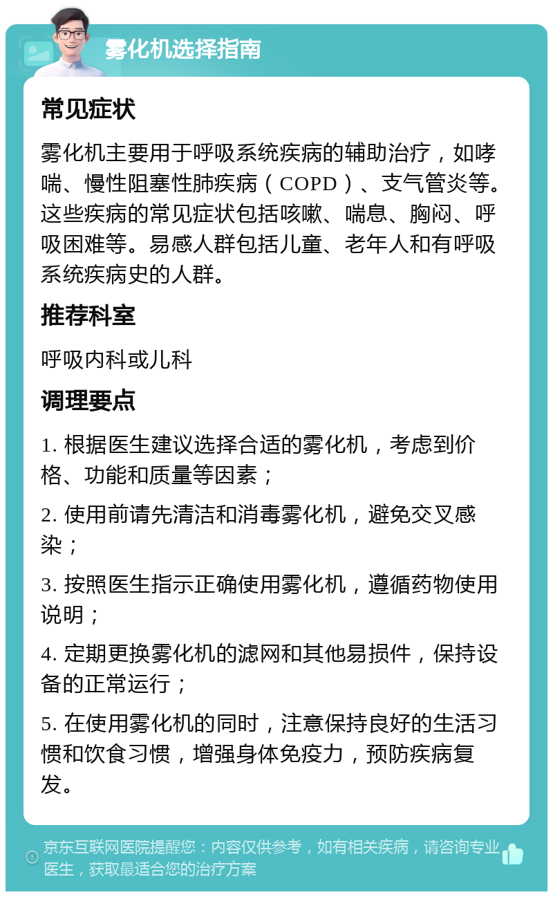 雾化机选择指南 常见症状 雾化机主要用于呼吸系统疾病的辅助治疗，如哮喘、慢性阻塞性肺疾病（COPD）、支气管炎等。这些疾病的常见症状包括咳嗽、喘息、胸闷、呼吸困难等。易感人群包括儿童、老年人和有呼吸系统疾病史的人群。 推荐科室 呼吸内科或儿科 调理要点 1. 根据医生建议选择合适的雾化机，考虑到价格、功能和质量等因素； 2. 使用前请先清洁和消毒雾化机，避免交叉感染； 3. 按照医生指示正确使用雾化机，遵循药物使用说明； 4. 定期更换雾化机的滤网和其他易损件，保持设备的正常运行； 5. 在使用雾化机的同时，注意保持良好的生活习惯和饮食习惯，增强身体免疫力，预防疾病复发。