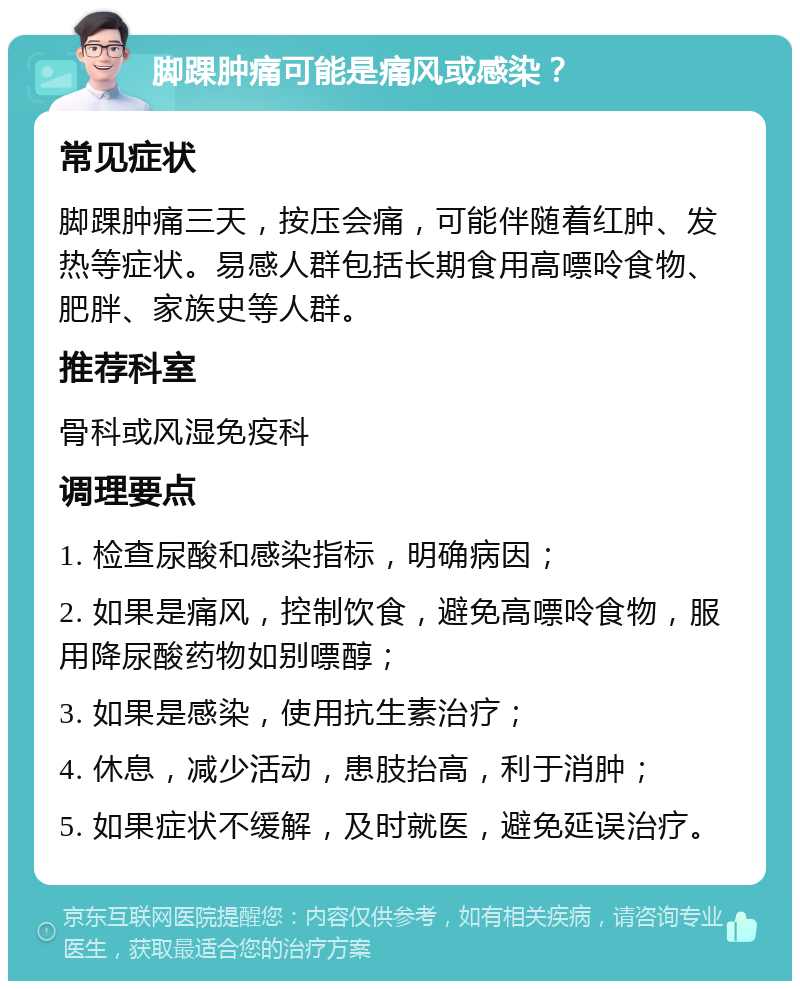 脚踝肿痛可能是痛风或感染？ 常见症状 脚踝肿痛三天，按压会痛，可能伴随着红肿、发热等症状。易感人群包括长期食用高嘌呤食物、肥胖、家族史等人群。 推荐科室 骨科或风湿免疫科 调理要点 1. 检查尿酸和感染指标，明确病因； 2. 如果是痛风，控制饮食，避免高嘌呤食物，服用降尿酸药物如别嘌醇； 3. 如果是感染，使用抗生素治疗； 4. 休息，减少活动，患肢抬高，利于消肿； 5. 如果症状不缓解，及时就医，避免延误治疗。