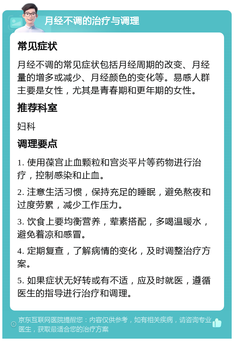 月经不调的治疗与调理 常见症状 月经不调的常见症状包括月经周期的改变、月经量的增多或减少、月经颜色的变化等。易感人群主要是女性，尤其是青春期和更年期的女性。 推荐科室 妇科 调理要点 1. 使用葆宫止血颗粒和宫炎平片等药物进行治疗，控制感染和止血。 2. 注意生活习惯，保持充足的睡眠，避免熬夜和过度劳累，减少工作压力。 3. 饮食上要均衡营养，荤素搭配，多喝温暖水，避免着凉和感冒。 4. 定期复查，了解病情的变化，及时调整治疗方案。 5. 如果症状无好转或有不适，应及时就医，遵循医生的指导进行治疗和调理。