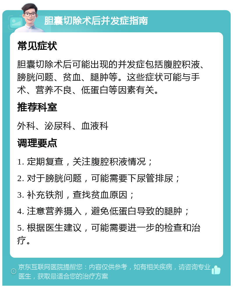 胆囊切除术后并发症指南 常见症状 胆囊切除术后可能出现的并发症包括腹腔积液、膀胱问题、贫血、腿肿等。这些症状可能与手术、营养不良、低蛋白等因素有关。 推荐科室 外科、泌尿科、血液科 调理要点 1. 定期复查，关注腹腔积液情况； 2. 对于膀胱问题，可能需要下尿管排尿； 3. 补充铁剂，查找贫血原因； 4. 注意营养摄入，避免低蛋白导致的腿肿； 5. 根据医生建议，可能需要进一步的检查和治疗。