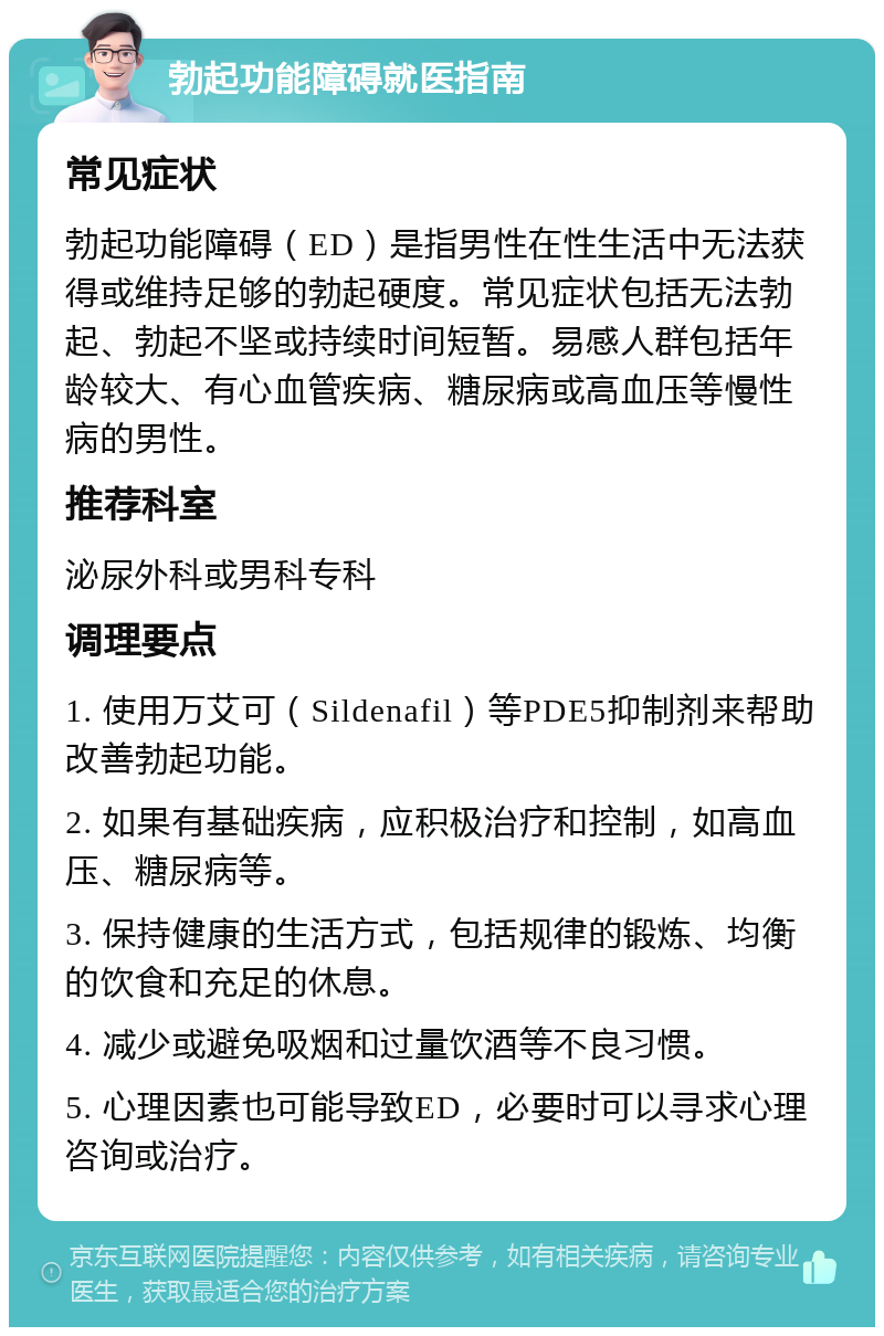 勃起功能障碍就医指南 常见症状 勃起功能障碍（ED）是指男性在性生活中无法获得或维持足够的勃起硬度。常见症状包括无法勃起、勃起不坚或持续时间短暂。易感人群包括年龄较大、有心血管疾病、糖尿病或高血压等慢性病的男性。 推荐科室 泌尿外科或男科专科 调理要点 1. 使用万艾可（Sildenafil）等PDE5抑制剂来帮助改善勃起功能。 2. 如果有基础疾病，应积极治疗和控制，如高血压、糖尿病等。 3. 保持健康的生活方式，包括规律的锻炼、均衡的饮食和充足的休息。 4. 减少或避免吸烟和过量饮酒等不良习惯。 5. 心理因素也可能导致ED，必要时可以寻求心理咨询或治疗。