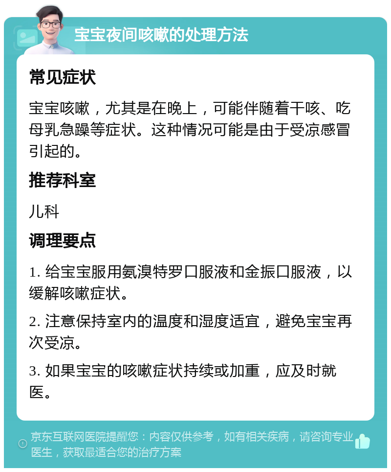 宝宝夜间咳嗽的处理方法 常见症状 宝宝咳嗽，尤其是在晚上，可能伴随着干咳、吃母乳急躁等症状。这种情况可能是由于受凉感冒引起的。 推荐科室 儿科 调理要点 1. 给宝宝服用氨溴特罗口服液和金振口服液，以缓解咳嗽症状。 2. 注意保持室内的温度和湿度适宜，避免宝宝再次受凉。 3. 如果宝宝的咳嗽症状持续或加重，应及时就医。