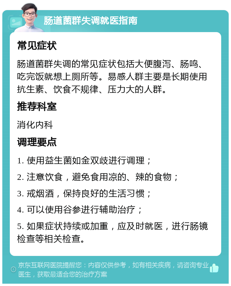 肠道菌群失调就医指南 常见症状 肠道菌群失调的常见症状包括大便腹泻、肠鸣、吃完饭就想上厕所等。易感人群主要是长期使用抗生素、饮食不规律、压力大的人群。 推荐科室 消化内科 调理要点 1. 使用益生菌如金双歧进行调理； 2. 注意饮食，避免食用凉的、辣的食物； 3. 戒烟酒，保持良好的生活习惯； 4. 可以使用谷参进行辅助治疗； 5. 如果症状持续或加重，应及时就医，进行肠镜检查等相关检查。