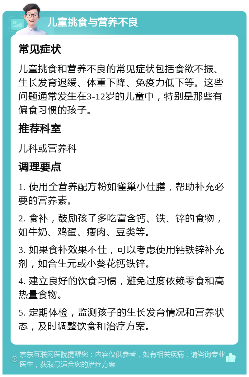 儿童挑食与营养不良 常见症状 儿童挑食和营养不良的常见症状包括食欲不振、生长发育迟缓、体重下降、免疫力低下等。这些问题通常发生在3-12岁的儿童中，特别是那些有偏食习惯的孩子。 推荐科室 儿科或营养科 调理要点 1. 使用全营养配方粉如雀巢小佳膳，帮助补充必要的营养素。 2. 食补，鼓励孩子多吃富含钙、铁、锌的食物，如牛奶、鸡蛋、瘦肉、豆类等。 3. 如果食补效果不佳，可以考虑使用钙铁锌补充剂，如合生元或小葵花钙铁锌。 4. 建立良好的饮食习惯，避免过度依赖零食和高热量食物。 5. 定期体检，监测孩子的生长发育情况和营养状态，及时调整饮食和治疗方案。