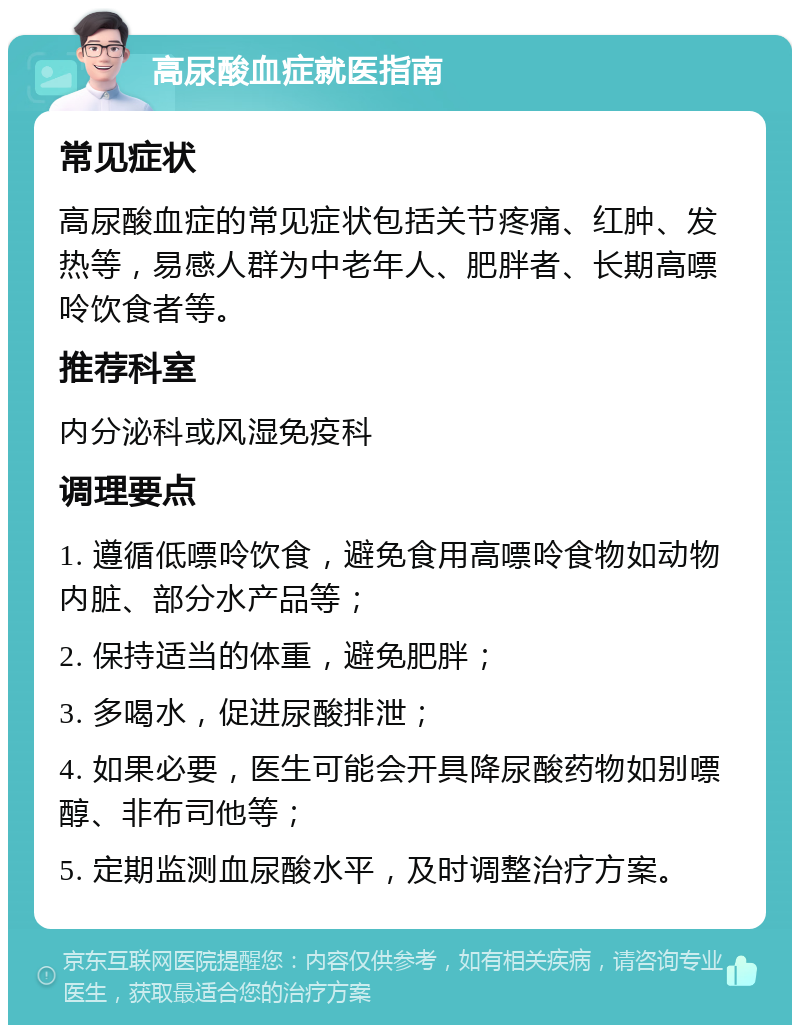 高尿酸血症就医指南 常见症状 高尿酸血症的常见症状包括关节疼痛、红肿、发热等，易感人群为中老年人、肥胖者、长期高嘌呤饮食者等。 推荐科室 内分泌科或风湿免疫科 调理要点 1. 遵循低嘌呤饮食，避免食用高嘌呤食物如动物内脏、部分水产品等； 2. 保持适当的体重，避免肥胖； 3. 多喝水，促进尿酸排泄； 4. 如果必要，医生可能会开具降尿酸药物如别嘌醇、非布司他等； 5. 定期监测血尿酸水平，及时调整治疗方案。