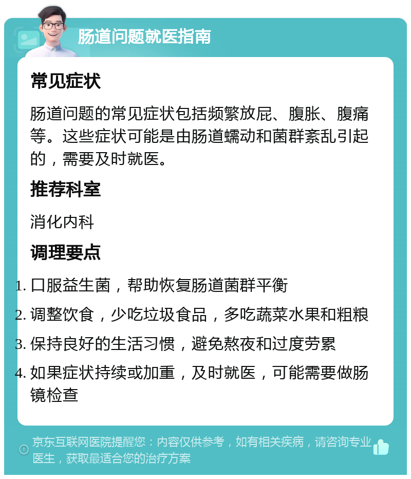 肠道问题就医指南 常见症状 肠道问题的常见症状包括频繁放屁、腹胀、腹痛等。这些症状可能是由肠道蠕动和菌群紊乱引起的，需要及时就医。 推荐科室 消化内科 调理要点 口服益生菌，帮助恢复肠道菌群平衡 调整饮食，少吃垃圾食品，多吃蔬菜水果和粗粮 保持良好的生活习惯，避免熬夜和过度劳累 如果症状持续或加重，及时就医，可能需要做肠镜检查