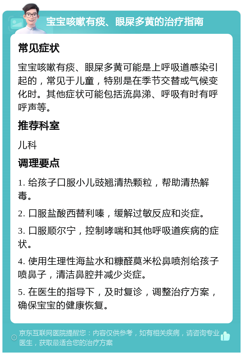 宝宝咳嗽有痰、眼屎多黄的治疗指南 常见症状 宝宝咳嗽有痰、眼屎多黄可能是上呼吸道感染引起的，常见于儿童，特别是在季节交替或气候变化时。其他症状可能包括流鼻涕、呼吸有时有呼呼声等。 推荐科室 儿科 调理要点 1. 给孩子口服小儿豉翘清热颗粒，帮助清热解毒。 2. 口服盐酸西替利嗪，缓解过敏反应和炎症。 3. 口服顺尔宁，控制哮喘和其他呼吸道疾病的症状。 4. 使用生理性海盐水和糠醛莫米松鼻喷剂给孩子喷鼻子，清洁鼻腔并减少炎症。 5. 在医生的指导下，及时复诊，调整治疗方案，确保宝宝的健康恢复。