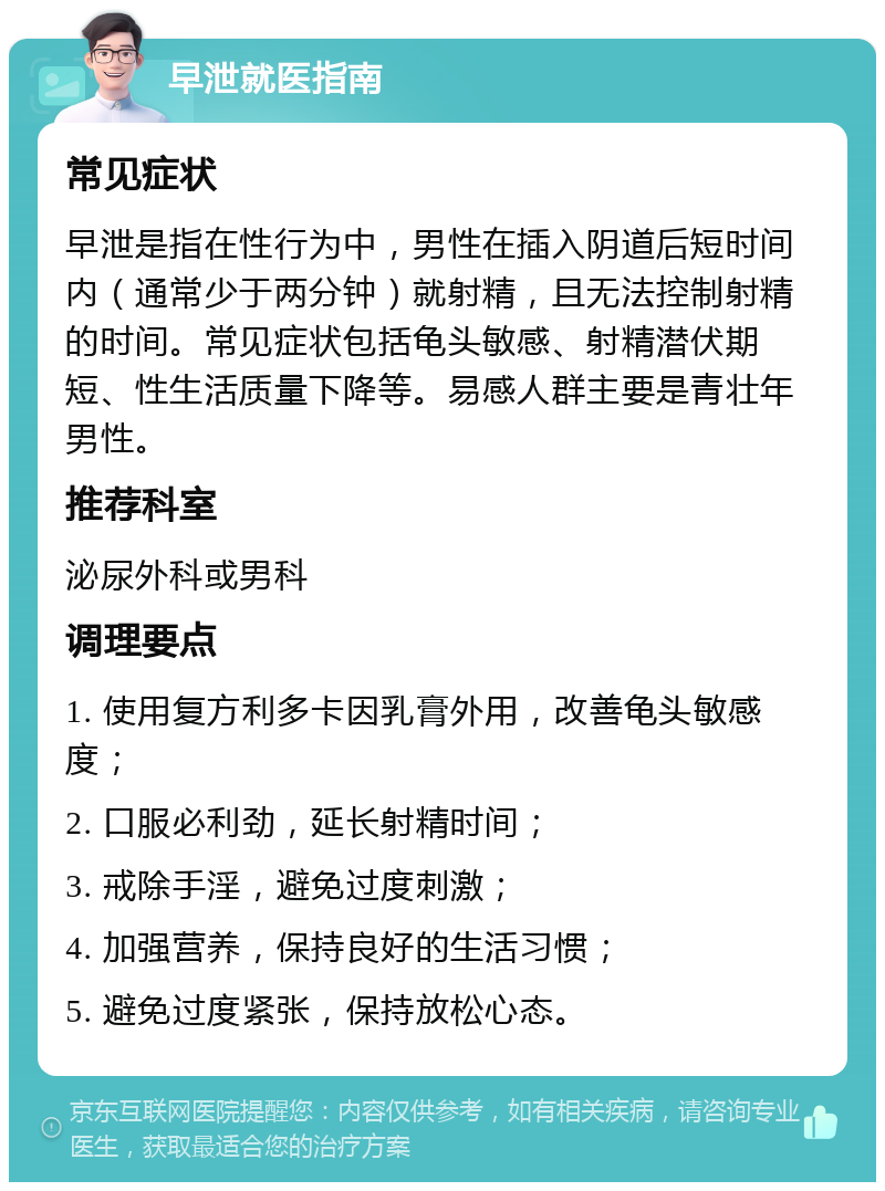 早泄就医指南 常见症状 早泄是指在性行为中，男性在插入阴道后短时间内（通常少于两分钟）就射精，且无法控制射精的时间。常见症状包括龟头敏感、射精潜伏期短、性生活质量下降等。易感人群主要是青壮年男性。 推荐科室 泌尿外科或男科 调理要点 1. 使用复方利多卡因乳膏外用，改善龟头敏感度； 2. 口服必利劲，延长射精时间； 3. 戒除手淫，避免过度刺激； 4. 加强营养，保持良好的生活习惯； 5. 避免过度紧张，保持放松心态。