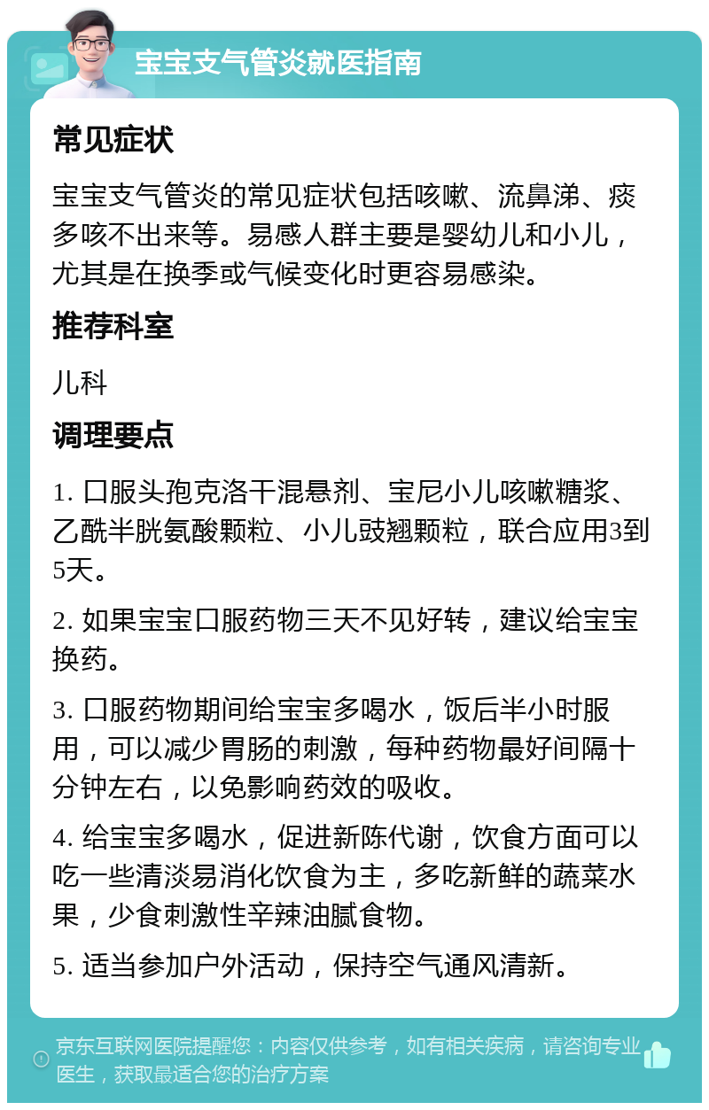 宝宝支气管炎就医指南 常见症状 宝宝支气管炎的常见症状包括咳嗽、流鼻涕、痰多咳不出来等。易感人群主要是婴幼儿和小儿，尤其是在换季或气候变化时更容易感染。 推荐科室 儿科 调理要点 1. 口服头孢克洛干混悬剂、宝尼小儿咳嗽糖浆、乙酰半胱氨酸颗粒、小儿豉翘颗粒，联合应用3到5天。 2. 如果宝宝口服药物三天不见好转，建议给宝宝换药。 3. 口服药物期间给宝宝多喝水，饭后半小时服用，可以减少胃肠的刺激，每种药物最好间隔十分钟左右，以免影响药效的吸收。 4. 给宝宝多喝水，促进新陈代谢，饮食方面可以吃一些清淡易消化饮食为主，多吃新鲜的蔬菜水果，少食刺激性辛辣油腻食物。 5. 适当参加户外活动，保持空气通风清新。