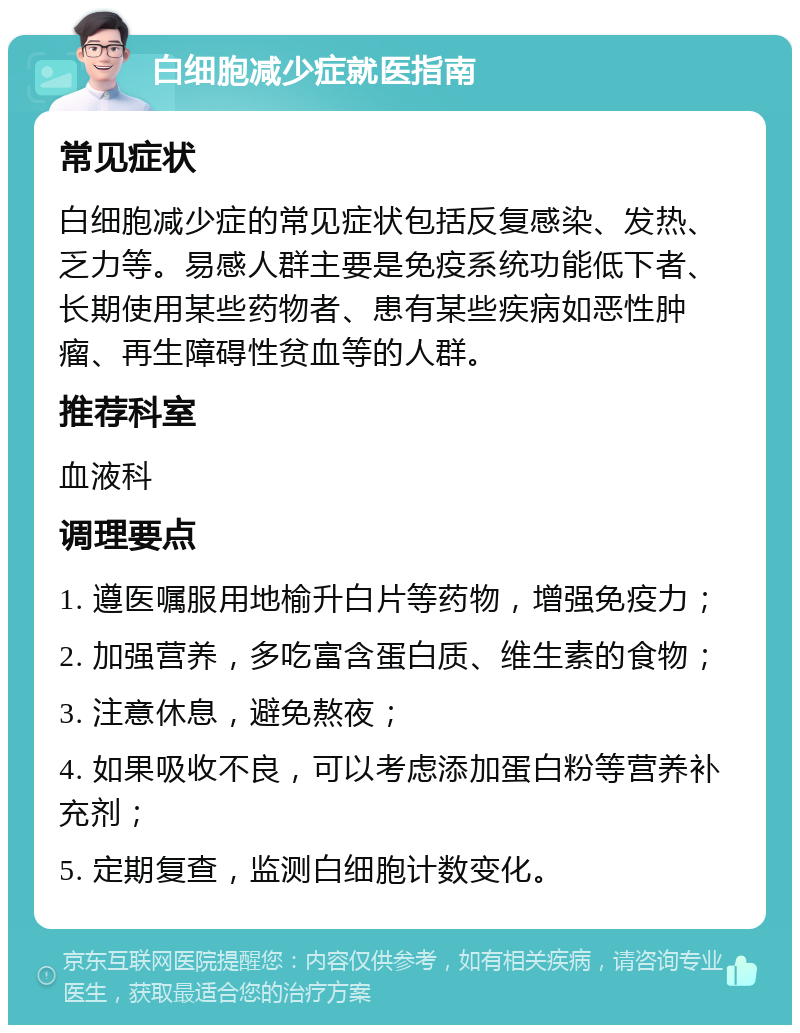 白细胞减少症就医指南 常见症状 白细胞减少症的常见症状包括反复感染、发热、乏力等。易感人群主要是免疫系统功能低下者、长期使用某些药物者、患有某些疾病如恶性肿瘤、再生障碍性贫血等的人群。 推荐科室 血液科 调理要点 1. 遵医嘱服用地榆升白片等药物，增强免疫力； 2. 加强营养，多吃富含蛋白质、维生素的食物； 3. 注意休息，避免熬夜； 4. 如果吸收不良，可以考虑添加蛋白粉等营养补充剂； 5. 定期复查，监测白细胞计数变化。