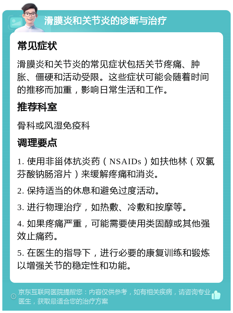 滑膜炎和关节炎的诊断与治疗 常见症状 滑膜炎和关节炎的常见症状包括关节疼痛、肿胀、僵硬和活动受限。这些症状可能会随着时间的推移而加重，影响日常生活和工作。 推荐科室 骨科或风湿免疫科 调理要点 1. 使用非甾体抗炎药（NSAIDs）如扶他林（双氯芬酸钠肠溶片）来缓解疼痛和消炎。 2. 保持适当的休息和避免过度活动。 3. 进行物理治疗，如热敷、冷敷和按摩等。 4. 如果疼痛严重，可能需要使用类固醇或其他强效止痛药。 5. 在医生的指导下，进行必要的康复训练和锻炼以增强关节的稳定性和功能。