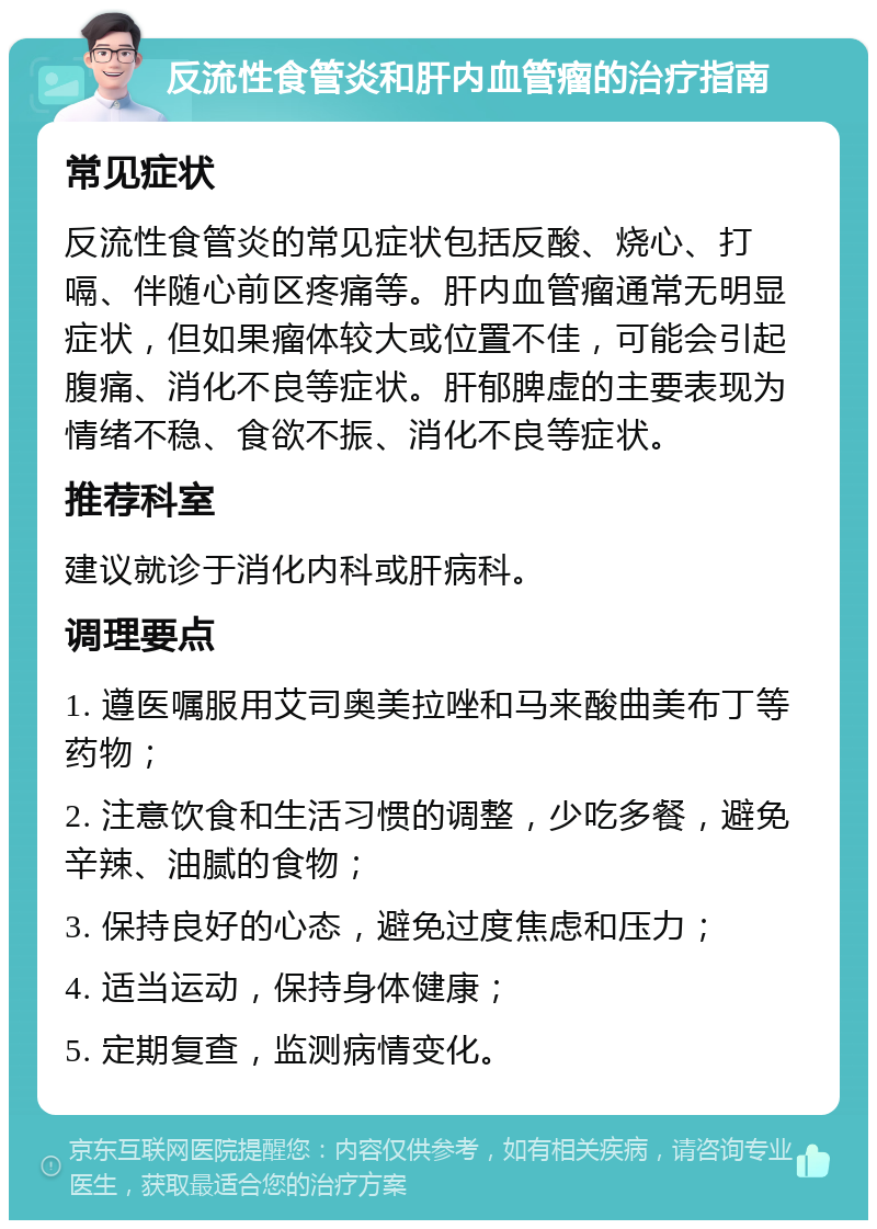 反流性食管炎和肝内血管瘤的治疗指南 常见症状 反流性食管炎的常见症状包括反酸、烧心、打嗝、伴随心前区疼痛等。肝内血管瘤通常无明显症状，但如果瘤体较大或位置不佳，可能会引起腹痛、消化不良等症状。肝郁脾虚的主要表现为情绪不稳、食欲不振、消化不良等症状。 推荐科室 建议就诊于消化内科或肝病科。 调理要点 1. 遵医嘱服用艾司奥美拉唑和马来酸曲美布丁等药物； 2. 注意饮食和生活习惯的调整，少吃多餐，避免辛辣、油腻的食物； 3. 保持良好的心态，避免过度焦虑和压力； 4. 适当运动，保持身体健康； 5. 定期复查，监测病情变化。