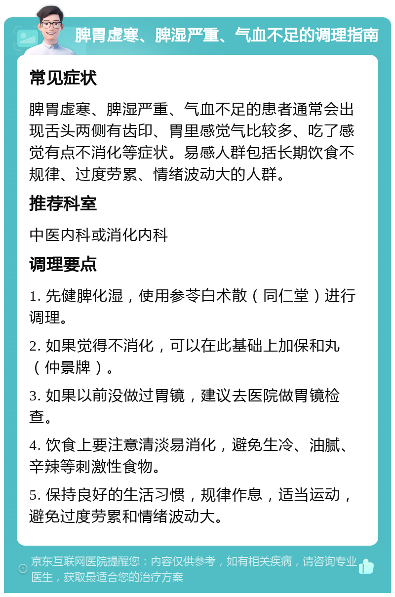 脾胃虚寒、脾湿严重、气血不足的调理指南 常见症状 脾胃虚寒、脾湿严重、气血不足的患者通常会出现舌头两侧有齿印、胃里感觉气比较多、吃了感觉有点不消化等症状。易感人群包括长期饮食不规律、过度劳累、情绪波动大的人群。 推荐科室 中医内科或消化内科 调理要点 1. 先健脾化湿，使用参苓白术散（同仁堂）进行调理。 2. 如果觉得不消化，可以在此基础上加保和丸（仲景牌）。 3. 如果以前没做过胃镜，建议去医院做胃镜检查。 4. 饮食上要注意清淡易消化，避免生冷、油腻、辛辣等刺激性食物。 5. 保持良好的生活习惯，规律作息，适当运动，避免过度劳累和情绪波动大。