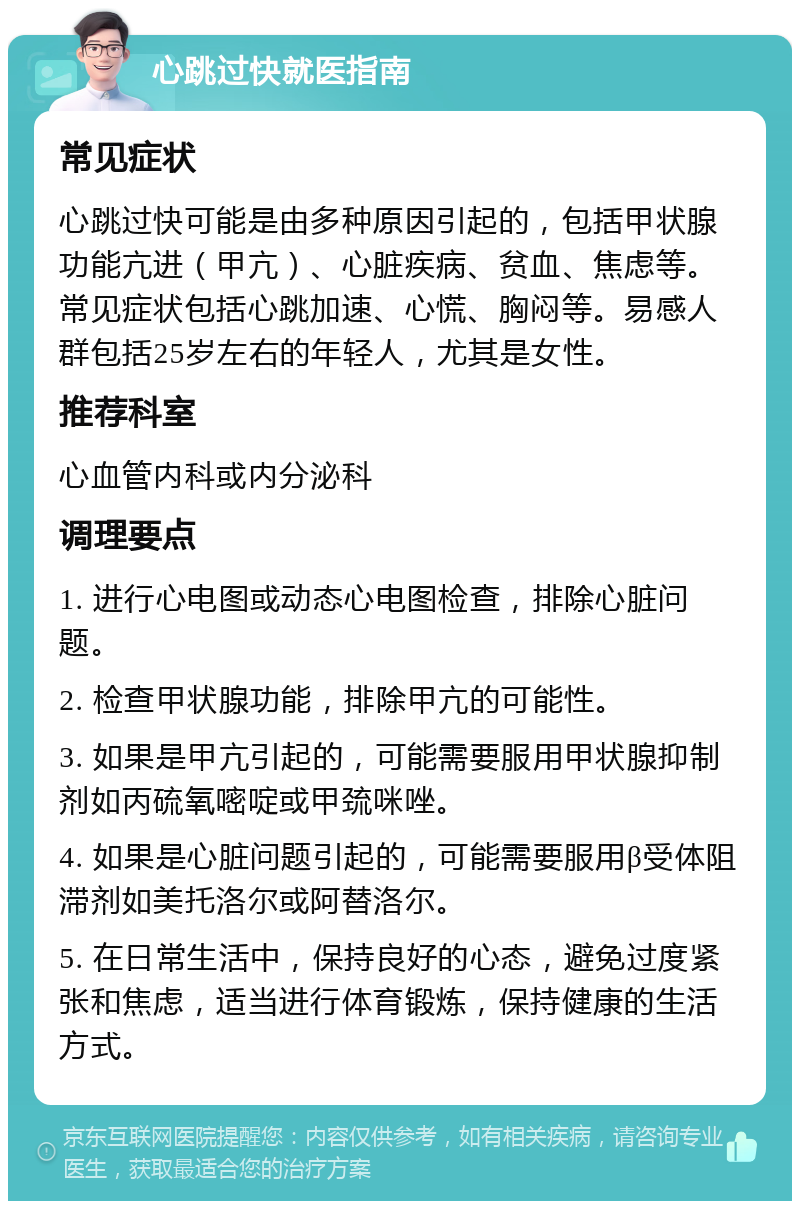 心跳过快就医指南 常见症状 心跳过快可能是由多种原因引起的，包括甲状腺功能亢进（甲亢）、心脏疾病、贫血、焦虑等。常见症状包括心跳加速、心慌、胸闷等。易感人群包括25岁左右的年轻人，尤其是女性。 推荐科室 心血管内科或内分泌科 调理要点 1. 进行心电图或动态心电图检查，排除心脏问题。 2. 检查甲状腺功能，排除甲亢的可能性。 3. 如果是甲亢引起的，可能需要服用甲状腺抑制剂如丙硫氧嘧啶或甲巯咪唑。 4. 如果是心脏问题引起的，可能需要服用β受体阻滞剂如美托洛尔或阿替洛尔。 5. 在日常生活中，保持良好的心态，避免过度紧张和焦虑，适当进行体育锻炼，保持健康的生活方式。