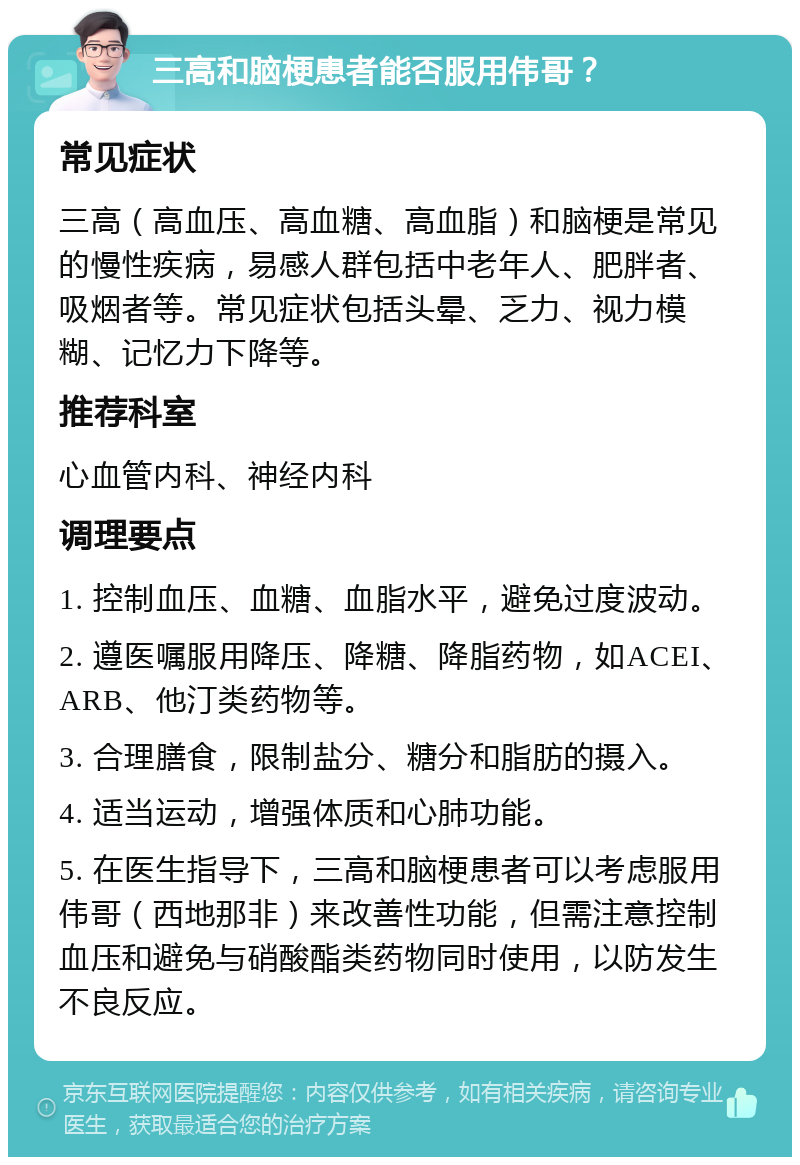 三高和脑梗患者能否服用伟哥？ 常见症状 三高（高血压、高血糖、高血脂）和脑梗是常见的慢性疾病，易感人群包括中老年人、肥胖者、吸烟者等。常见症状包括头晕、乏力、视力模糊、记忆力下降等。 推荐科室 心血管内科、神经内科 调理要点 1. 控制血压、血糖、血脂水平，避免过度波动。 2. 遵医嘱服用降压、降糖、降脂药物，如ACEI、ARB、他汀类药物等。 3. 合理膳食，限制盐分、糖分和脂肪的摄入。 4. 适当运动，增强体质和心肺功能。 5. 在医生指导下，三高和脑梗患者可以考虑服用伟哥（西地那非）来改善性功能，但需注意控制血压和避免与硝酸酯类药物同时使用，以防发生不良反应。