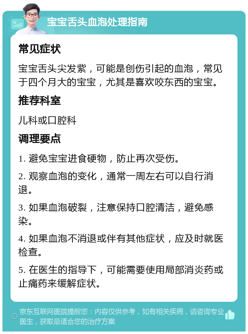 宝宝舌头血泡处理指南 常见症状 宝宝舌头尖发紫，可能是创伤引起的血泡，常见于四个月大的宝宝，尤其是喜欢咬东西的宝宝。 推荐科室 儿科或口腔科 调理要点 1. 避免宝宝进食硬物，防止再次受伤。 2. 观察血泡的变化，通常一周左右可以自行消退。 3. 如果血泡破裂，注意保持口腔清洁，避免感染。 4. 如果血泡不消退或伴有其他症状，应及时就医检查。 5. 在医生的指导下，可能需要使用局部消炎药或止痛药来缓解症状。