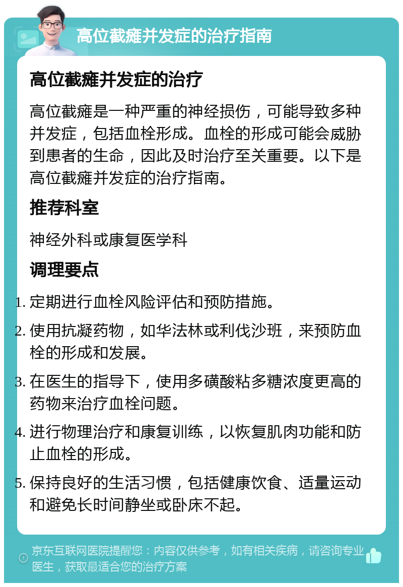 高位截瘫并发症的治疗指南 高位截瘫并发症的治疗 高位截瘫是一种严重的神经损伤，可能导致多种并发症，包括血栓形成。血栓的形成可能会威胁到患者的生命，因此及时治疗至关重要。以下是高位截瘫并发症的治疗指南。 推荐科室 神经外科或康复医学科 调理要点 定期进行血栓风险评估和预防措施。 使用抗凝药物，如华法林或利伐沙班，来预防血栓的形成和发展。 在医生的指导下，使用多磺酸粘多糖浓度更高的药物来治疗血栓问题。 进行物理治疗和康复训练，以恢复肌肉功能和防止血栓的形成。 保持良好的生活习惯，包括健康饮食、适量运动和避免长时间静坐或卧床不起。