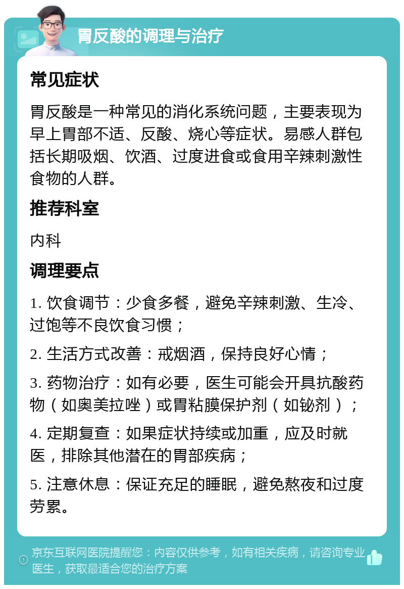 胃反酸的调理与治疗 常见症状 胃反酸是一种常见的消化系统问题，主要表现为早上胃部不适、反酸、烧心等症状。易感人群包括长期吸烟、饮酒、过度进食或食用辛辣刺激性食物的人群。 推荐科室 内科 调理要点 1. 饮食调节：少食多餐，避免辛辣刺激、生冷、过饱等不良饮食习惯； 2. 生活方式改善：戒烟酒，保持良好心情； 3. 药物治疗：如有必要，医生可能会开具抗酸药物（如奥美拉唑）或胃粘膜保护剂（如铋剂）； 4. 定期复查：如果症状持续或加重，应及时就医，排除其他潜在的胃部疾病； 5. 注意休息：保证充足的睡眠，避免熬夜和过度劳累。