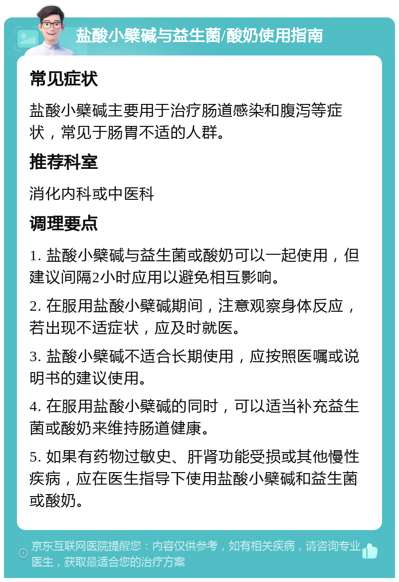 盐酸小檗碱与益生菌/酸奶使用指南 常见症状 盐酸小檗碱主要用于治疗肠道感染和腹泻等症状，常见于肠胃不适的人群。 推荐科室 消化内科或中医科 调理要点 1. 盐酸小檗碱与益生菌或酸奶可以一起使用，但建议间隔2小时应用以避免相互影响。 2. 在服用盐酸小檗碱期间，注意观察身体反应，若出现不适症状，应及时就医。 3. 盐酸小檗碱不适合长期使用，应按照医嘱或说明书的建议使用。 4. 在服用盐酸小檗碱的同时，可以适当补充益生菌或酸奶来维持肠道健康。 5. 如果有药物过敏史、肝肾功能受损或其他慢性疾病，应在医生指导下使用盐酸小檗碱和益生菌或酸奶。