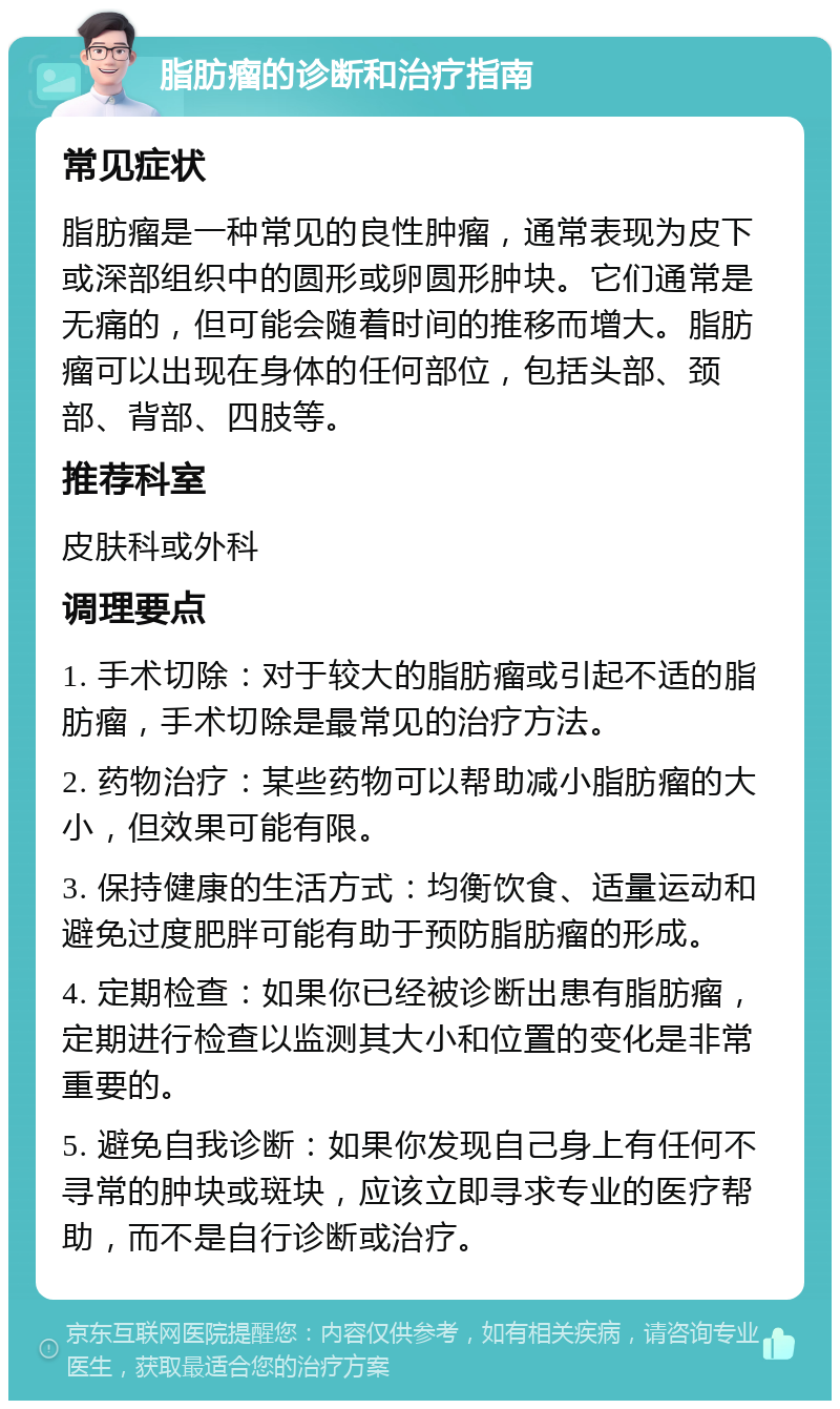 脂肪瘤的诊断和治疗指南 常见症状 脂肪瘤是一种常见的良性肿瘤，通常表现为皮下或深部组织中的圆形或卵圆形肿块。它们通常是无痛的，但可能会随着时间的推移而增大。脂肪瘤可以出现在身体的任何部位，包括头部、颈部、背部、四肢等。 推荐科室 皮肤科或外科 调理要点 1. 手术切除：对于较大的脂肪瘤或引起不适的脂肪瘤，手术切除是最常见的治疗方法。 2. 药物治疗：某些药物可以帮助减小脂肪瘤的大小，但效果可能有限。 3. 保持健康的生活方式：均衡饮食、适量运动和避免过度肥胖可能有助于预防脂肪瘤的形成。 4. 定期检查：如果你已经被诊断出患有脂肪瘤，定期进行检查以监测其大小和位置的变化是非常重要的。 5. 避免自我诊断：如果你发现自己身上有任何不寻常的肿块或斑块，应该立即寻求专业的医疗帮助，而不是自行诊断或治疗。