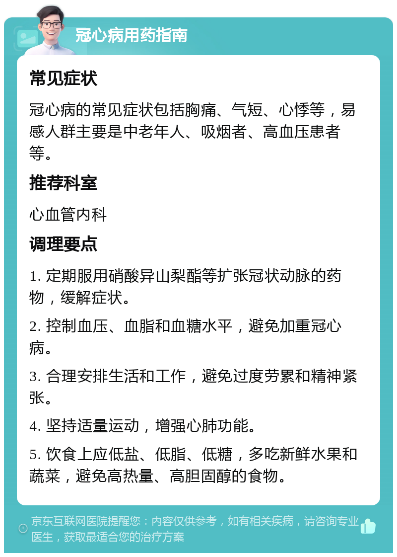 冠心病用药指南 常见症状 冠心病的常见症状包括胸痛、气短、心悸等，易感人群主要是中老年人、吸烟者、高血压患者等。 推荐科室 心血管内科 调理要点 1. 定期服用硝酸异山梨酯等扩张冠状动脉的药物，缓解症状。 2. 控制血压、血脂和血糖水平，避免加重冠心病。 3. 合理安排生活和工作，避免过度劳累和精神紧张。 4. 坚持适量运动，增强心肺功能。 5. 饮食上应低盐、低脂、低糖，多吃新鲜水果和蔬菜，避免高热量、高胆固醇的食物。