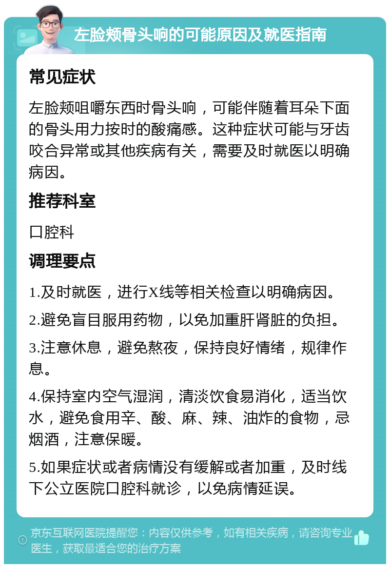 左脸颊骨头响的可能原因及就医指南 常见症状 左脸颊咀嚼东西时骨头响，可能伴随着耳朵下面的骨头用力按时的酸痛感。这种症状可能与牙齿咬合异常或其他疾病有关，需要及时就医以明确病因。 推荐科室 口腔科 调理要点 1.及时就医，进行X线等相关检查以明确病因。 2.避免盲目服用药物，以免加重肝肾脏的负担。 3.注意休息，避免熬夜，保持良好情绪，规律作息。 4.保持室内空气湿润，清淡饮食易消化，适当饮水，避免食用辛、酸、麻、辣、油炸的食物，忌烟酒，注意保暖。 5.如果症状或者病情没有缓解或者加重，及时线下公立医院口腔科就诊，以免病情延误。