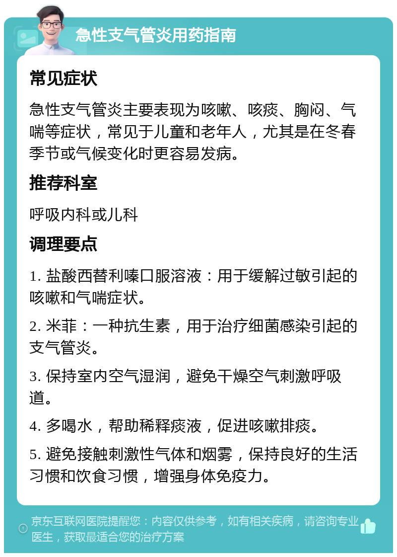 急性支气管炎用药指南 常见症状 急性支气管炎主要表现为咳嗽、咳痰、胸闷、气喘等症状，常见于儿童和老年人，尤其是在冬春季节或气候变化时更容易发病。 推荐科室 呼吸内科或儿科 调理要点 1. 盐酸西替利嗪口服溶液：用于缓解过敏引起的咳嗽和气喘症状。 2. 米菲：一种抗生素，用于治疗细菌感染引起的支气管炎。 3. 保持室内空气湿润，避免干燥空气刺激呼吸道。 4. 多喝水，帮助稀释痰液，促进咳嗽排痰。 5. 避免接触刺激性气体和烟雾，保持良好的生活习惯和饮食习惯，增强身体免疫力。