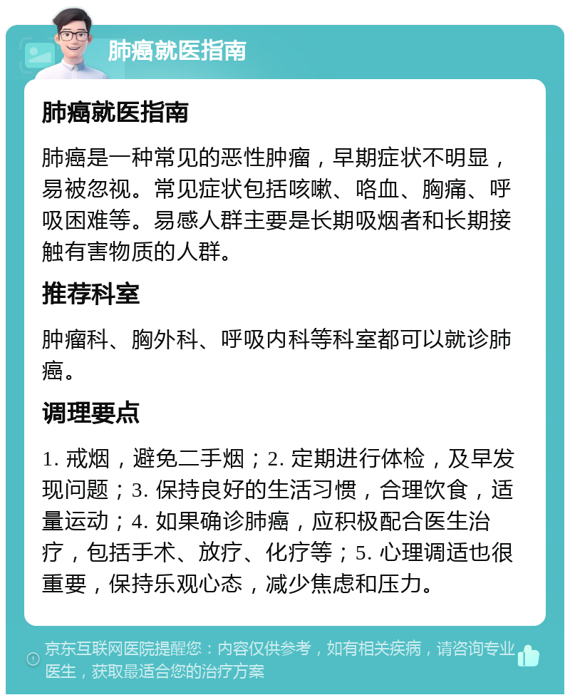 肺癌就医指南 肺癌就医指南 肺癌是一种常见的恶性肿瘤，早期症状不明显，易被忽视。常见症状包括咳嗽、咯血、胸痛、呼吸困难等。易感人群主要是长期吸烟者和长期接触有害物质的人群。 推荐科室 肿瘤科、胸外科、呼吸内科等科室都可以就诊肺癌。 调理要点 1. 戒烟，避免二手烟；2. 定期进行体检，及早发现问题；3. 保持良好的生活习惯，合理饮食，适量运动；4. 如果确诊肺癌，应积极配合医生治疗，包括手术、放疗、化疗等；5. 心理调适也很重要，保持乐观心态，减少焦虑和压力。