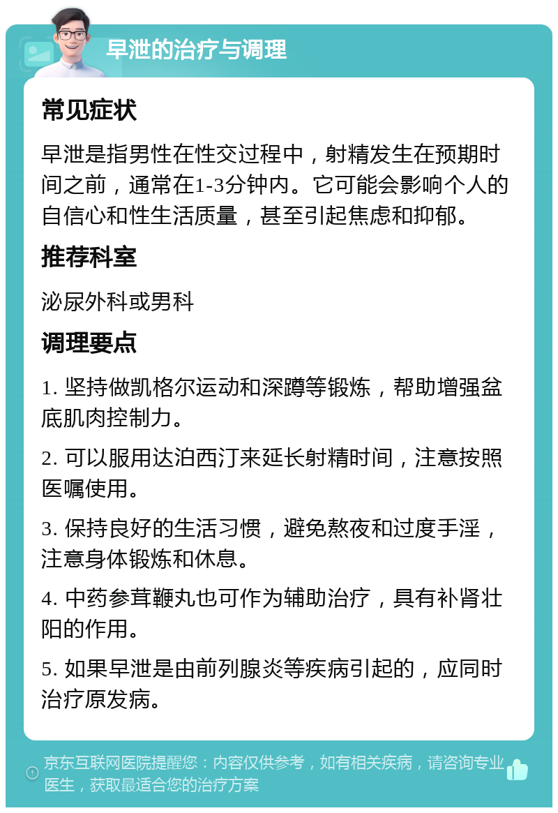 早泄的治疗与调理 常见症状 早泄是指男性在性交过程中，射精发生在预期时间之前，通常在1-3分钟内。它可能会影响个人的自信心和性生活质量，甚至引起焦虑和抑郁。 推荐科室 泌尿外科或男科 调理要点 1. 坚持做凯格尔运动和深蹲等锻炼，帮助增强盆底肌肉控制力。 2. 可以服用达泊西汀来延长射精时间，注意按照医嘱使用。 3. 保持良好的生活习惯，避免熬夜和过度手淫，注意身体锻炼和休息。 4. 中药参茸鞭丸也可作为辅助治疗，具有补肾壮阳的作用。 5. 如果早泄是由前列腺炎等疾病引起的，应同时治疗原发病。