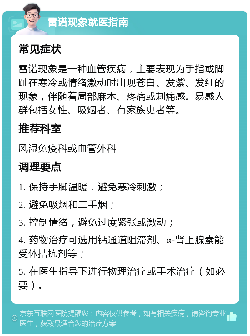 雷诺现象就医指南 常见症状 雷诺现象是一种血管疾病，主要表现为手指或脚趾在寒冷或情绪激动时出现苍白、发紫、发红的现象，伴随着局部麻木、疼痛或刺痛感。易感人群包括女性、吸烟者、有家族史者等。 推荐科室 风湿免疫科或血管外科 调理要点 1. 保持手脚温暖，避免寒冷刺激； 2. 避免吸烟和二手烟； 3. 控制情绪，避免过度紧张或激动； 4. 药物治疗可选用钙通道阻滞剂、α-肾上腺素能受体拮抗剂等； 5. 在医生指导下进行物理治疗或手术治疗（如必要）。