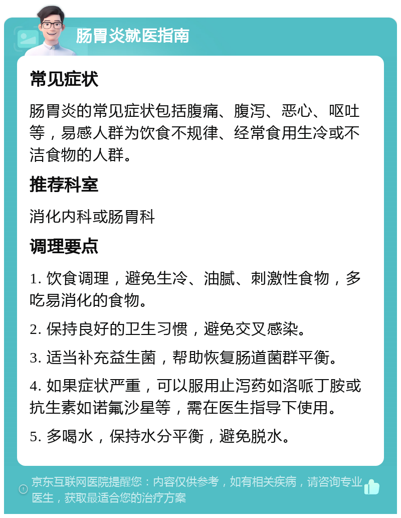 肠胃炎就医指南 常见症状 肠胃炎的常见症状包括腹痛、腹泻、恶心、呕吐等，易感人群为饮食不规律、经常食用生冷或不洁食物的人群。 推荐科室 消化内科或肠胃科 调理要点 1. 饮食调理，避免生冷、油腻、刺激性食物，多吃易消化的食物。 2. 保持良好的卫生习惯，避免交叉感染。 3. 适当补充益生菌，帮助恢复肠道菌群平衡。 4. 如果症状严重，可以服用止泻药如洛哌丁胺或抗生素如诺氟沙星等，需在医生指导下使用。 5. 多喝水，保持水分平衡，避免脱水。