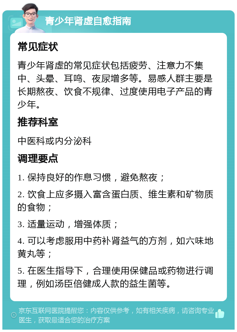 青少年肾虚自愈指南 常见症状 青少年肾虚的常见症状包括疲劳、注意力不集中、头晕、耳鸣、夜尿增多等。易感人群主要是长期熬夜、饮食不规律、过度使用电子产品的青少年。 推荐科室 中医科或内分泌科 调理要点 1. 保持良好的作息习惯，避免熬夜； 2. 饮食上应多摄入富含蛋白质、维生素和矿物质的食物； 3. 适量运动，增强体质； 4. 可以考虑服用中药补肾益气的方剂，如六味地黄丸等； 5. 在医生指导下，合理使用保健品或药物进行调理，例如汤臣倍健成人款的益生菌等。