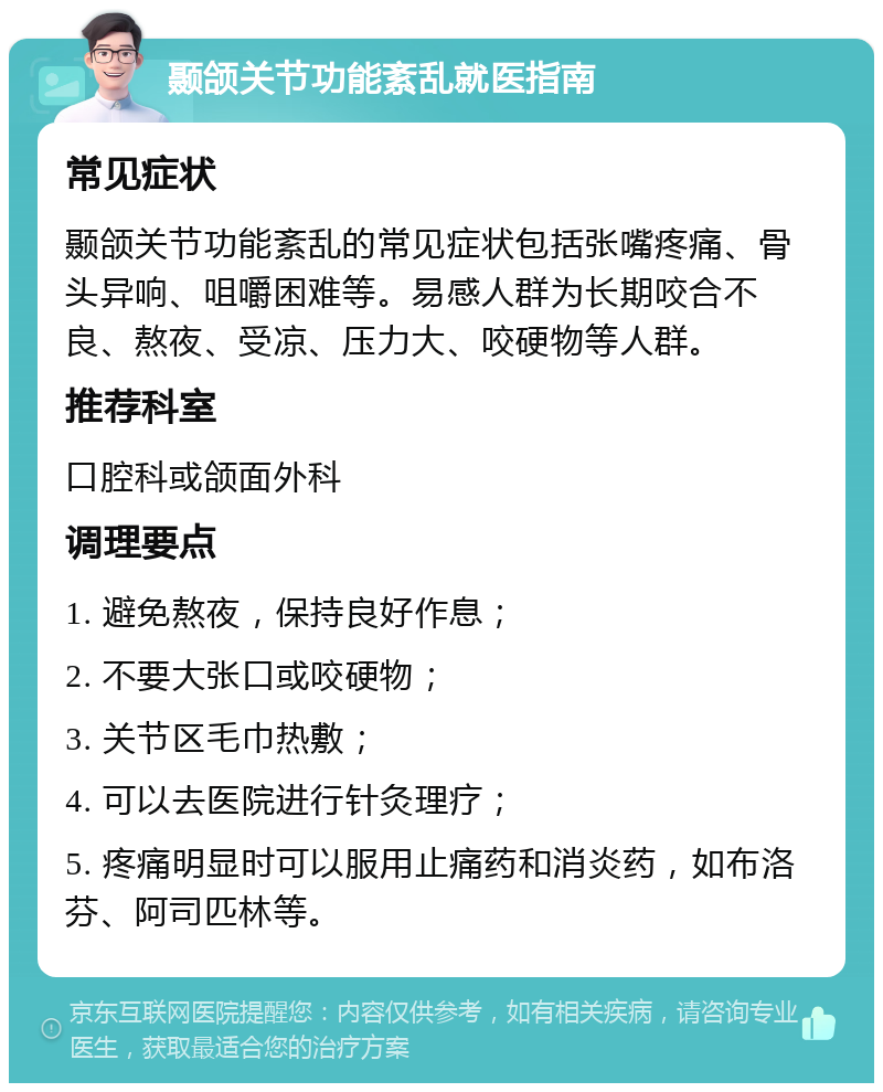 颞颌关节功能紊乱就医指南 常见症状 颞颌关节功能紊乱的常见症状包括张嘴疼痛、骨头异响、咀嚼困难等。易感人群为长期咬合不良、熬夜、受凉、压力大、咬硬物等人群。 推荐科室 口腔科或颌面外科 调理要点 1. 避免熬夜，保持良好作息； 2. 不要大张口或咬硬物； 3. 关节区毛巾热敷； 4. 可以去医院进行针灸理疗； 5. 疼痛明显时可以服用止痛药和消炎药，如布洛芬、阿司匹林等。