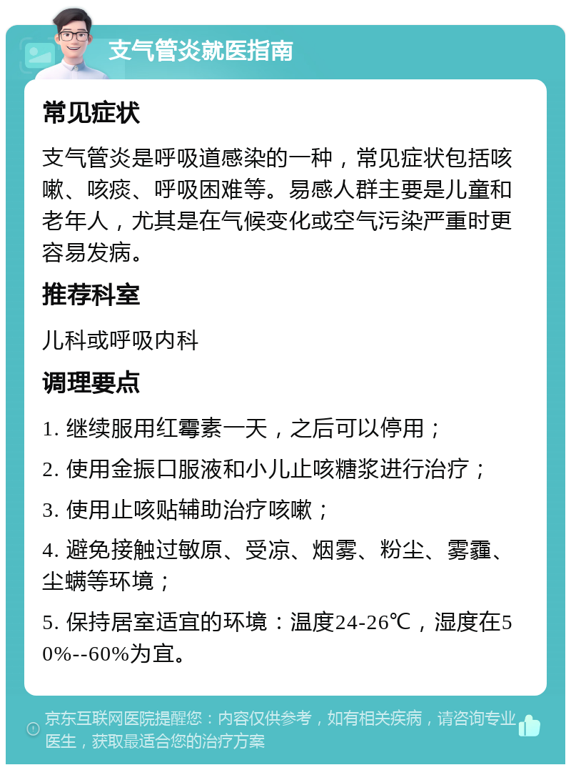 支气管炎就医指南 常见症状 支气管炎是呼吸道感染的一种，常见症状包括咳嗽、咳痰、呼吸困难等。易感人群主要是儿童和老年人，尤其是在气候变化或空气污染严重时更容易发病。 推荐科室 儿科或呼吸内科 调理要点 1. 继续服用红霉素一天，之后可以停用； 2. 使用金振口服液和小儿止咳糖浆进行治疗； 3. 使用止咳贴辅助治疗咳嗽； 4. 避免接触过敏原、受凉、烟雾、粉尘、雾霾、尘螨等环境； 5. 保持居室适宜的环境：温度24-26℃，湿度在50%--60%为宜。