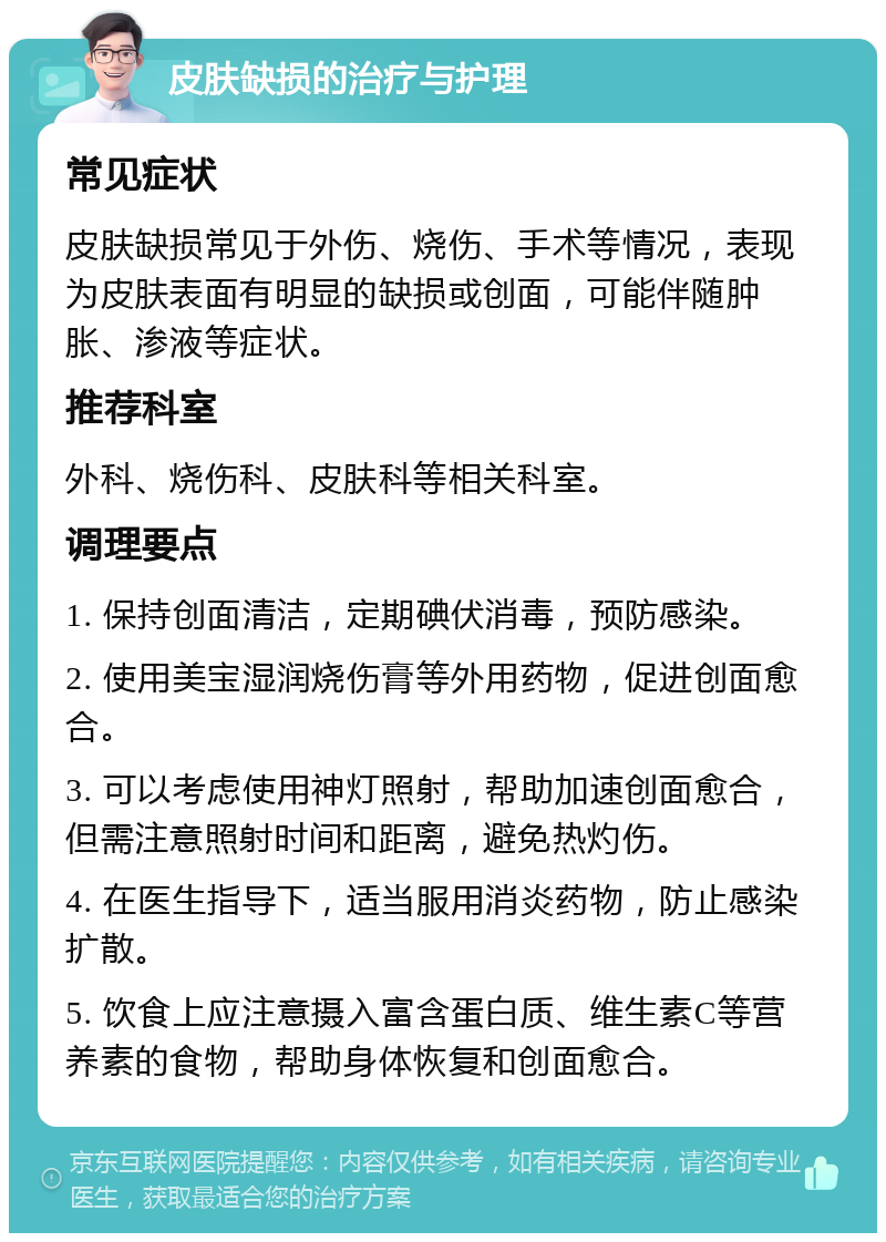 皮肤缺损的治疗与护理 常见症状 皮肤缺损常见于外伤、烧伤、手术等情况，表现为皮肤表面有明显的缺损或创面，可能伴随肿胀、渗液等症状。 推荐科室 外科、烧伤科、皮肤科等相关科室。 调理要点 1. 保持创面清洁，定期碘伏消毒，预防感染。 2. 使用美宝湿润烧伤膏等外用药物，促进创面愈合。 3. 可以考虑使用神灯照射，帮助加速创面愈合，但需注意照射时间和距离，避免热灼伤。 4. 在医生指导下，适当服用消炎药物，防止感染扩散。 5. 饮食上应注意摄入富含蛋白质、维生素C等营养素的食物，帮助身体恢复和创面愈合。