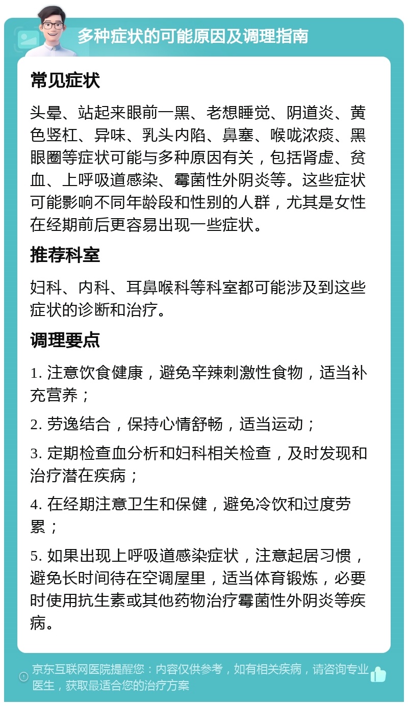 多种症状的可能原因及调理指南 常见症状 头晕、站起来眼前一黑、老想睡觉、阴道炎、黄色竖杠、异味、乳头内陷、鼻塞、喉咙浓痰、黑眼圈等症状可能与多种原因有关，包括肾虚、贫血、上呼吸道感染、霉菌性外阴炎等。这些症状可能影响不同年龄段和性别的人群，尤其是女性在经期前后更容易出现一些症状。 推荐科室 妇科、内科、耳鼻喉科等科室都可能涉及到这些症状的诊断和治疗。 调理要点 1. 注意饮食健康，避免辛辣刺激性食物，适当补充营养； 2. 劳逸结合，保持心情舒畅，适当运动； 3. 定期检查血分析和妇科相关检查，及时发现和治疗潜在疾病； 4. 在经期注意卫生和保健，避免冷饮和过度劳累； 5. 如果出现上呼吸道感染症状，注意起居习惯，避免长时间待在空调屋里，适当体育锻炼，必要时使用抗生素或其他药物治疗霉菌性外阴炎等疾病。