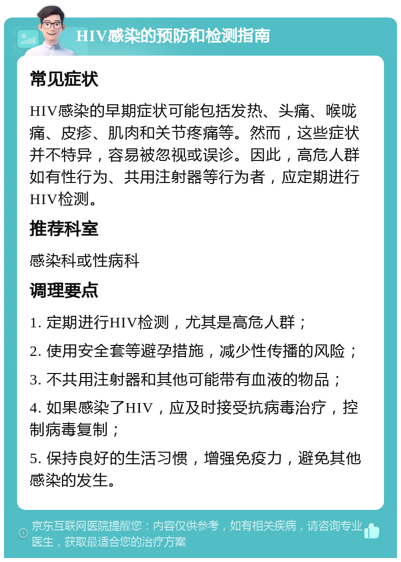 HIV感染的预防和检测指南 常见症状 HIV感染的早期症状可能包括发热、头痛、喉咙痛、皮疹、肌肉和关节疼痛等。然而，这些症状并不特异，容易被忽视或误诊。因此，高危人群如有性行为、共用注射器等行为者，应定期进行HIV检测。 推荐科室 感染科或性病科 调理要点 1. 定期进行HIV检测，尤其是高危人群； 2. 使用安全套等避孕措施，减少性传播的风险； 3. 不共用注射器和其他可能带有血液的物品； 4. 如果感染了HIV，应及时接受抗病毒治疗，控制病毒复制； 5. 保持良好的生活习惯，增强免疫力，避免其他感染的发生。