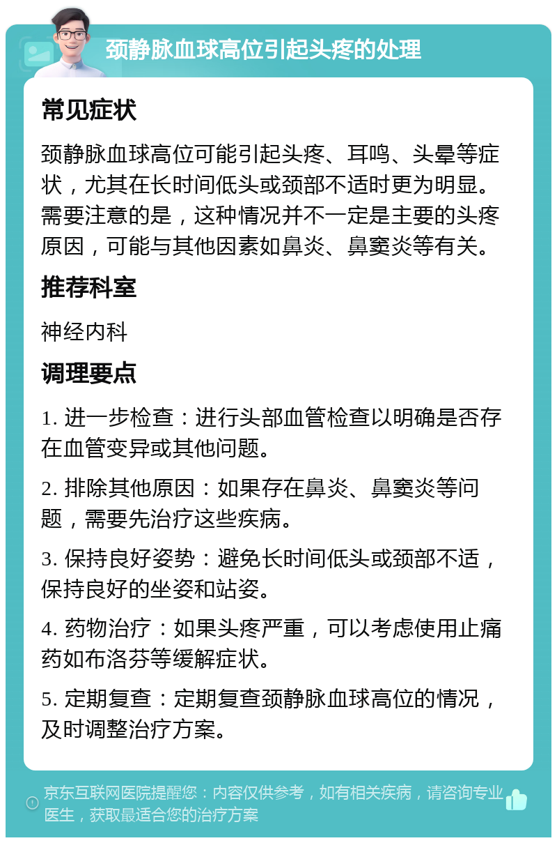 颈静脉血球高位引起头疼的处理 常见症状 颈静脉血球高位可能引起头疼、耳鸣、头晕等症状，尤其在长时间低头或颈部不适时更为明显。需要注意的是，这种情况并不一定是主要的头疼原因，可能与其他因素如鼻炎、鼻窦炎等有关。 推荐科室 神经内科 调理要点 1. 进一步检查：进行头部血管检查以明确是否存在血管变异或其他问题。 2. 排除其他原因：如果存在鼻炎、鼻窦炎等问题，需要先治疗这些疾病。 3. 保持良好姿势：避免长时间低头或颈部不适，保持良好的坐姿和站姿。 4. 药物治疗：如果头疼严重，可以考虑使用止痛药如布洛芬等缓解症状。 5. 定期复查：定期复查颈静脉血球高位的情况，及时调整治疗方案。