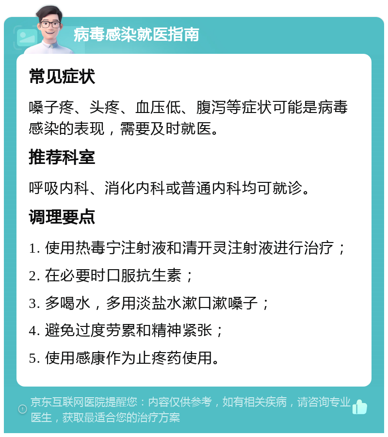 病毒感染就医指南 常见症状 嗓子疼、头疼、血压低、腹泻等症状可能是病毒感染的表现，需要及时就医。 推荐科室 呼吸内科、消化内科或普通内科均可就诊。 调理要点 1. 使用热毒宁注射液和清开灵注射液进行治疗； 2. 在必要时口服抗生素； 3. 多喝水，多用淡盐水漱口漱嗓子； 4. 避免过度劳累和精神紧张； 5. 使用感康作为止疼药使用。