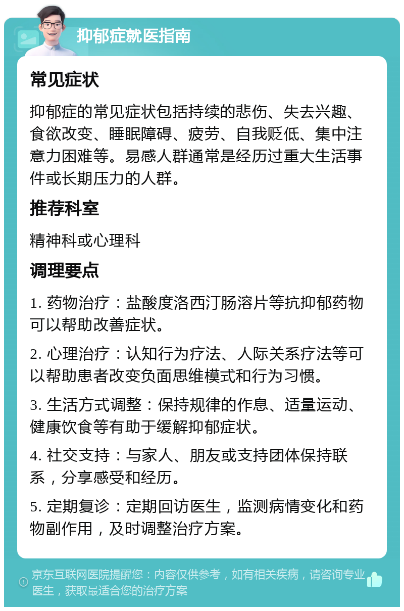 抑郁症就医指南 常见症状 抑郁症的常见症状包括持续的悲伤、失去兴趣、食欲改变、睡眠障碍、疲劳、自我贬低、集中注意力困难等。易感人群通常是经历过重大生活事件或长期压力的人群。 推荐科室 精神科或心理科 调理要点 1. 药物治疗：盐酸度洛西汀肠溶片等抗抑郁药物可以帮助改善症状。 2. 心理治疗：认知行为疗法、人际关系疗法等可以帮助患者改变负面思维模式和行为习惯。 3. 生活方式调整：保持规律的作息、适量运动、健康饮食等有助于缓解抑郁症状。 4. 社交支持：与家人、朋友或支持团体保持联系，分享感受和经历。 5. 定期复诊：定期回访医生，监测病情变化和药物副作用，及时调整治疗方案。