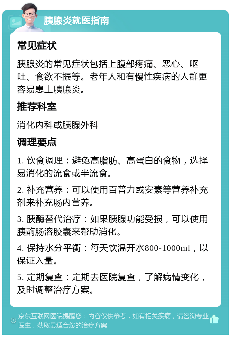 胰腺炎就医指南 常见症状 胰腺炎的常见症状包括上腹部疼痛、恶心、呕吐、食欲不振等。老年人和有慢性疾病的人群更容易患上胰腺炎。 推荐科室 消化内科或胰腺外科 调理要点 1. 饮食调理：避免高脂肪、高蛋白的食物，选择易消化的流食或半流食。 2. 补充营养：可以使用百普力或安素等营养补充剂来补充肠内营养。 3. 胰酶替代治疗：如果胰腺功能受损，可以使用胰酶肠溶胶囊来帮助消化。 4. 保持水分平衡：每天饮温开水800-1000ml，以保证入量。 5. 定期复查：定期去医院复查，了解病情变化，及时调整治疗方案。