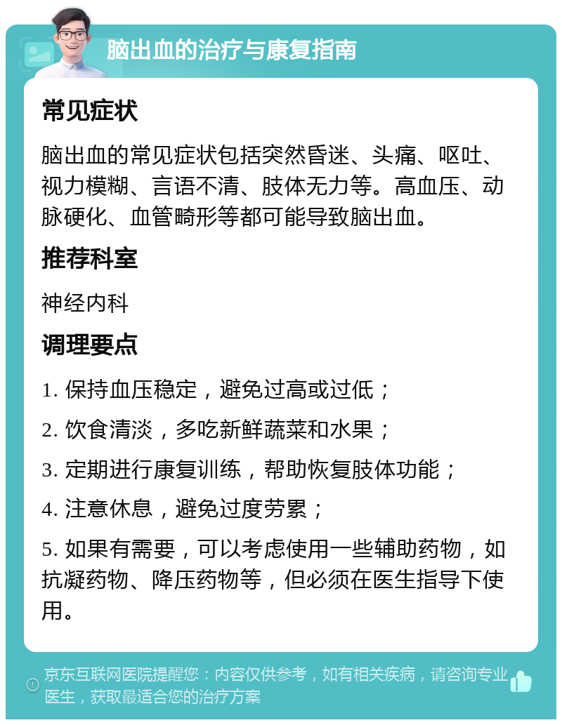 脑出血的治疗与康复指南 常见症状 脑出血的常见症状包括突然昏迷、头痛、呕吐、视力模糊、言语不清、肢体无力等。高血压、动脉硬化、血管畸形等都可能导致脑出血。 推荐科室 神经内科 调理要点 1. 保持血压稳定，避免过高或过低； 2. 饮食清淡，多吃新鲜蔬菜和水果； 3. 定期进行康复训练，帮助恢复肢体功能； 4. 注意休息，避免过度劳累； 5. 如果有需要，可以考虑使用一些辅助药物，如抗凝药物、降压药物等，但必须在医生指导下使用。