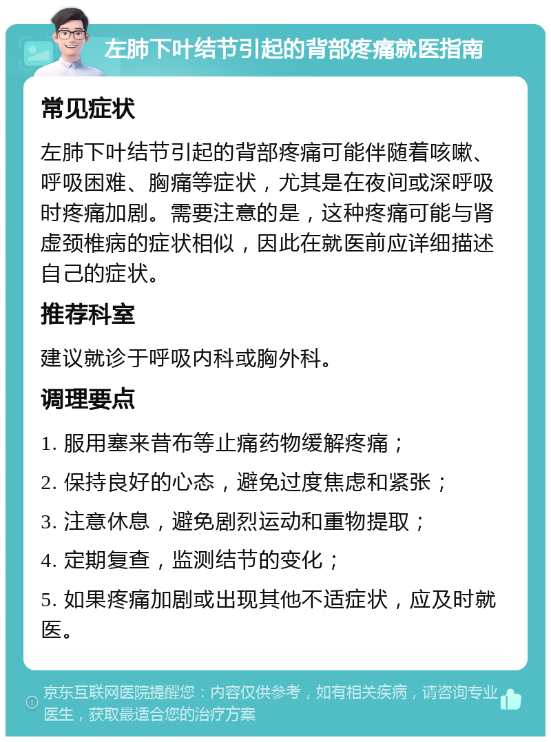 左肺下叶结节引起的背部疼痛就医指南 常见症状 左肺下叶结节引起的背部疼痛可能伴随着咳嗽、呼吸困难、胸痛等症状，尤其是在夜间或深呼吸时疼痛加剧。需要注意的是，这种疼痛可能与肾虚颈椎病的症状相似，因此在就医前应详细描述自己的症状。 推荐科室 建议就诊于呼吸内科或胸外科。 调理要点 1. 服用塞来昔布等止痛药物缓解疼痛； 2. 保持良好的心态，避免过度焦虑和紧张； 3. 注意休息，避免剧烈运动和重物提取； 4. 定期复查，监测结节的变化； 5. 如果疼痛加剧或出现其他不适症状，应及时就医。