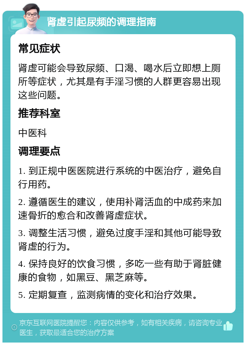 肾虚引起尿频的调理指南 常见症状 肾虚可能会导致尿频、口渴、喝水后立即想上厕所等症状，尤其是有手淫习惯的人群更容易出现这些问题。 推荐科室 中医科 调理要点 1. 到正规中医医院进行系统的中医治疗，避免自行用药。 2. 遵循医生的建议，使用补肾活血的中成药来加速骨折的愈合和改善肾虚症状。 3. 调整生活习惯，避免过度手淫和其他可能导致肾虚的行为。 4. 保持良好的饮食习惯，多吃一些有助于肾脏健康的食物，如黑豆、黑芝麻等。 5. 定期复查，监测病情的变化和治疗效果。