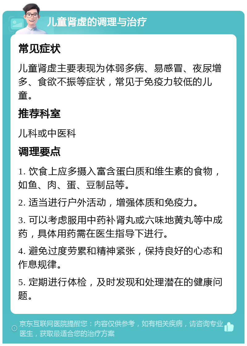 儿童肾虚的调理与治疗 常见症状 儿童肾虚主要表现为体弱多病、易感冒、夜尿增多、食欲不振等症状，常见于免疫力较低的儿童。 推荐科室 儿科或中医科 调理要点 1. 饮食上应多摄入富含蛋白质和维生素的食物，如鱼、肉、蛋、豆制品等。 2. 适当进行户外活动，增强体质和免疫力。 3. 可以考虑服用中药补肾丸或六味地黄丸等中成药，具体用药需在医生指导下进行。 4. 避免过度劳累和精神紧张，保持良好的心态和作息规律。 5. 定期进行体检，及时发现和处理潜在的健康问题。