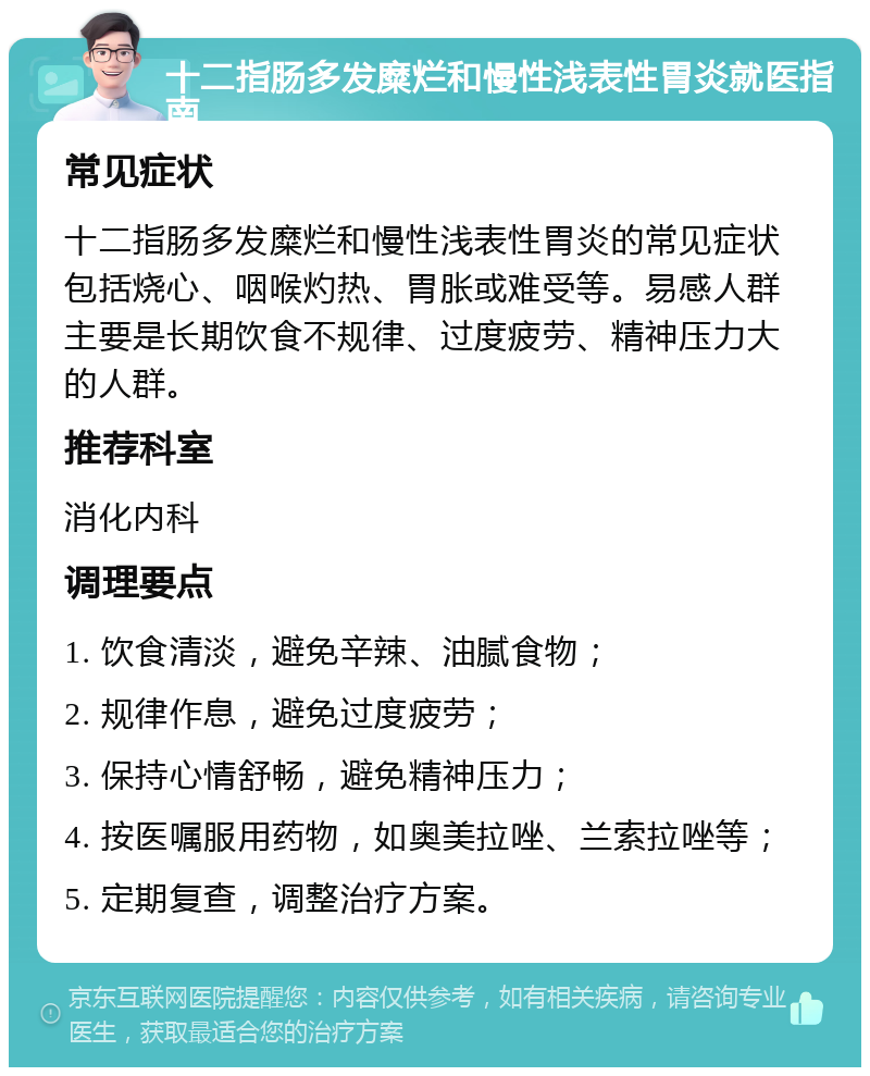 十二指肠多发糜烂和慢性浅表性胃炎就医指南 常见症状 十二指肠多发糜烂和慢性浅表性胃炎的常见症状包括烧心、咽喉灼热、胃胀或难受等。易感人群主要是长期饮食不规律、过度疲劳、精神压力大的人群。 推荐科室 消化内科 调理要点 1. 饮食清淡，避免辛辣、油腻食物； 2. 规律作息，避免过度疲劳； 3. 保持心情舒畅，避免精神压力； 4. 按医嘱服用药物，如奥美拉唑、兰索拉唑等； 5. 定期复查，调整治疗方案。