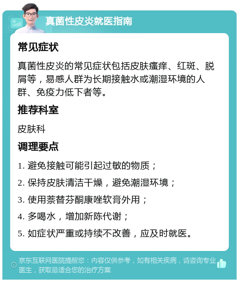 真菌性皮炎就医指南 常见症状 真菌性皮炎的常见症状包括皮肤瘙痒、红斑、脱屑等，易感人群为长期接触水或潮湿环境的人群、免疫力低下者等。 推荐科室 皮肤科 调理要点 1. 避免接触可能引起过敏的物质； 2. 保持皮肤清洁干燥，避免潮湿环境； 3. 使用萘替芬酮康唑软膏外用； 4. 多喝水，增加新陈代谢； 5. 如症状严重或持续不改善，应及时就医。